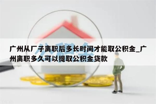 广州从厂子离职后多长时间才能取公积金_广州离职多久可以提取公积金贷款